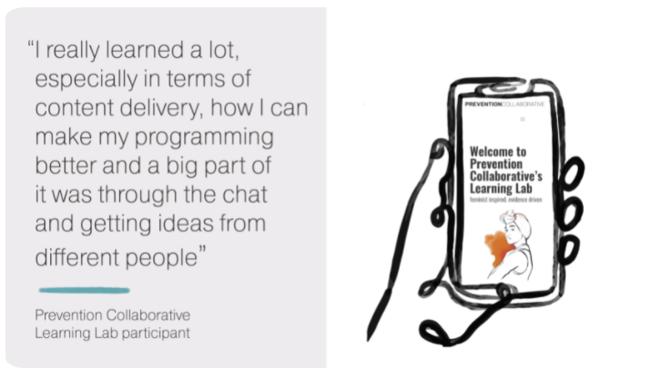 Open quote I really learned a lot, especially in terms of content delivery, how I can make my programming better and a big part of it was through the chat and getting ideas from different people end quote. Prevention Collaborative Learning Lab participant